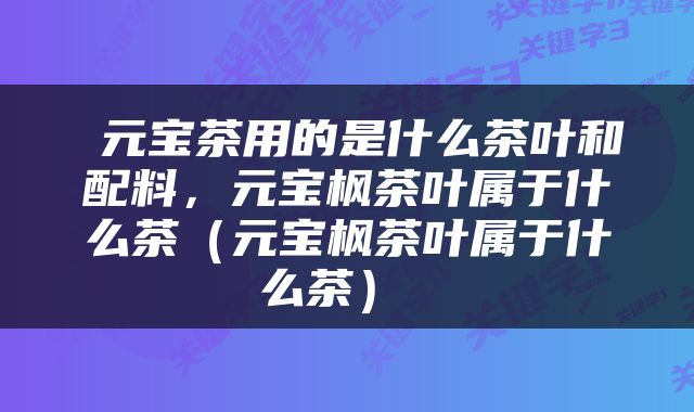  元宝茶用的是什么茶叶和配料，元宝枫茶叶属于什么茶（元宝枫茶叶属于什么茶） 