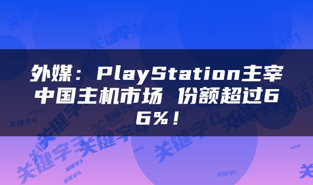 外媒：PlayStation主宰中国主机市场 份额超过66%！