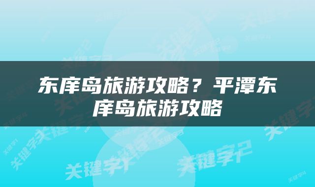 东庠岛旅游攻略？平潭东庠岛旅游攻略