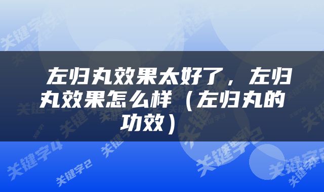  左归丸效果太好了，左归丸效果怎么样（左归丸的功效） 
