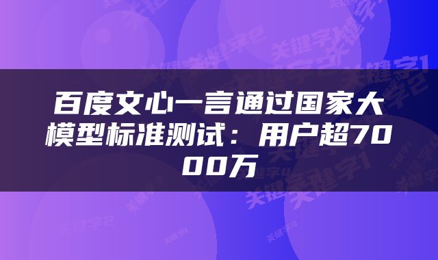 百度文心一言通过国家大模型标准测试：用户超7000万