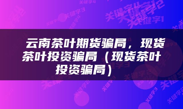  云南茶叶期货骗局，现货茶叶投资骗局（现货茶叶投资骗局） 