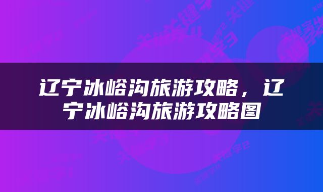 辽宁冰峪沟旅游攻略，辽宁冰峪沟旅游攻略图