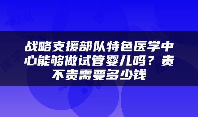 战略支援部队特色医学中心能够做试管婴儿吗?贵不贵需要多少钱