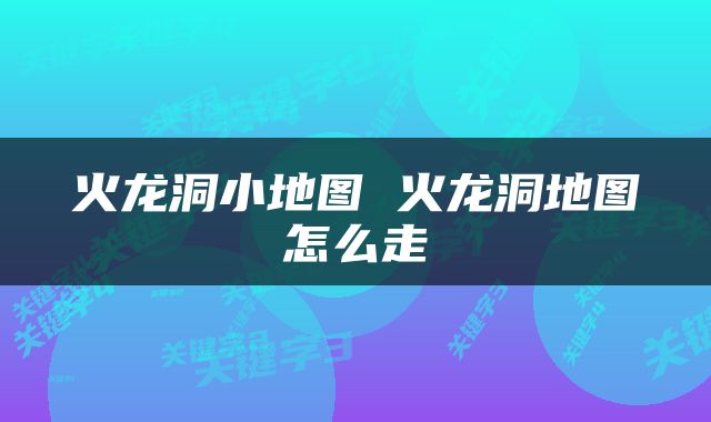 火龙洞小地图 火龙洞地图怎么走