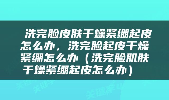  洗完脸皮肤干燥紧绷起皮怎么办，洗完脸起皮干燥紧绷怎么办（洗完脸肌肤干燥紧绷起皮怎么办） 