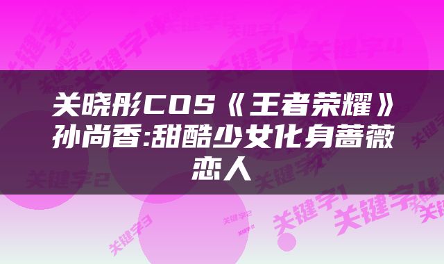 关晓彤COS《王者荣耀》孙尚香:甜酷少女化身蔷薇恋人
