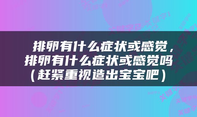  排卵有什么症状或感觉，排卵有什么症状或感觉吗（赶紧重视造出宝宝吧） 