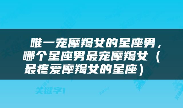  唯一宠摩羯女的星座男，哪个星座男最宠摩羯女（最疼爱摩羯女的星座） 