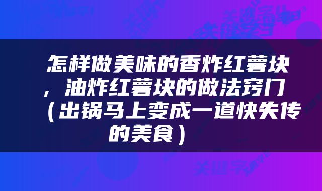  怎样做美味的香炸红薯块，油炸红薯块的做法窍门（出锅马上变成一道快失传的美食） 