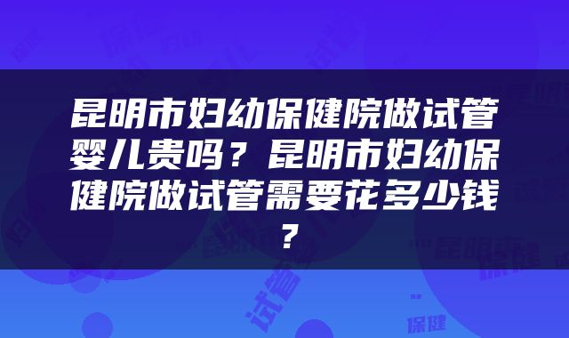 昆明市妇幼保健院做试管婴儿贵吗？昆明市妇幼保健院做试管需要花多少钱？