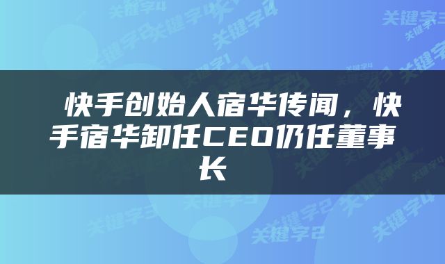  快手创始人宿华传闻，快手宿华卸任CEO仍任董事长 