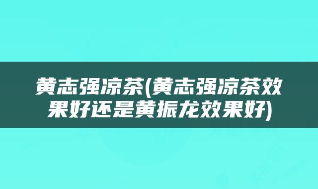 黄志强凉茶(黄志强凉茶效果好还是黄振龙效果好)