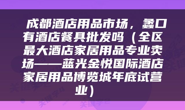  成都酒店用品市场，蠡口有酒店餐具批发吗（全区最大酒店家居用品专业卖场——蓝光金悦国际酒店家居用品博览城年底试营业） 