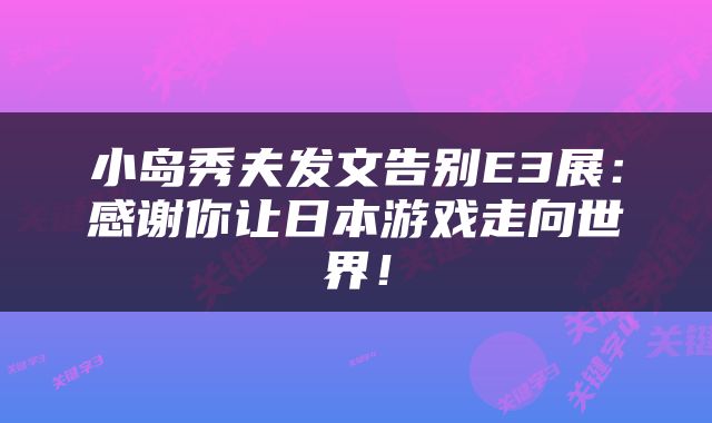 小岛秀夫发文告别E3展:感谢你让日本游戏走向世界!