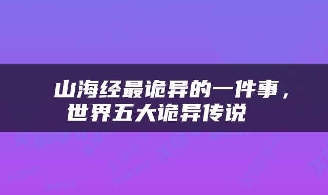  山海经最诡异的一件事，世界五大诡异传说 