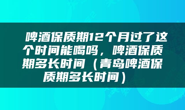  啤酒保质期12个月过了这个时间能喝吗，啤酒保质期多长时间（青岛啤酒保质期多长时间） 