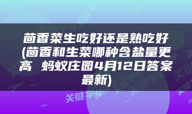 茴香菜生吃好还是熟吃好(茴香和生菜哪种含盐量更高 蚂蚁庄园4月12日答案最新)