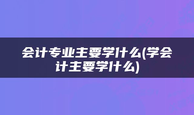 会计专业主要学什么(学会计主要学什么)
