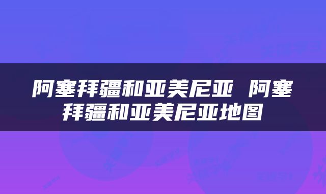 阿塞拜疆和亚美尼亚 阿塞拜疆和亚美尼亚地图