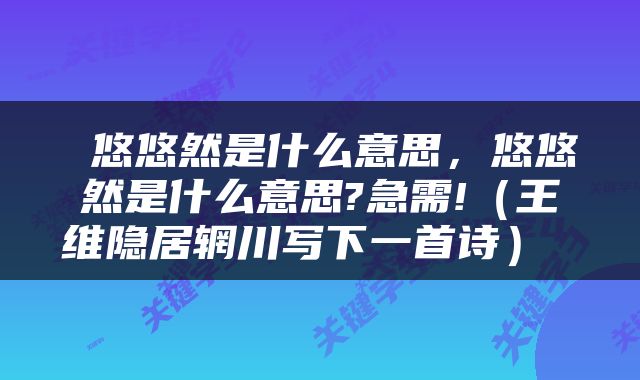  悠悠然是什么意思，悠悠然是什么意思?急需!（王维隐居辋川写下一首诗） 