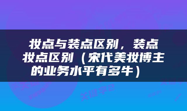  妆点与装点区别，装点 妆点区别（宋代美妆博主的业务水平有多牛） 