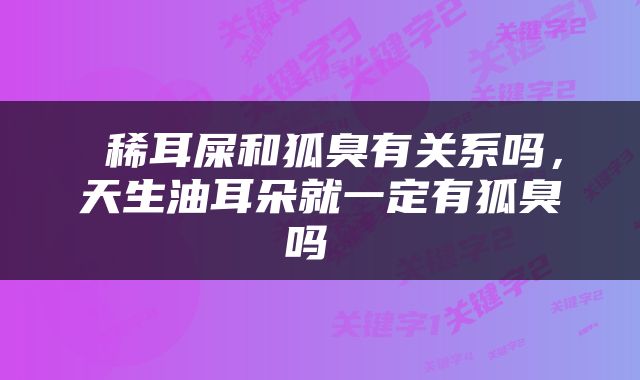  稀耳屎和狐臭有关系吗，天生油耳朵就一定有狐臭吗 