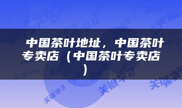  中国茶叶地址，中国茶叶专卖店（中国茶叶专卖店） 