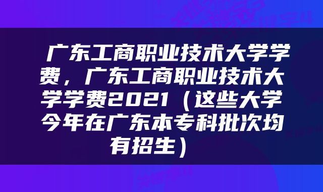  广东工商职业技术大学学费，广东工商职业技术大学学费2021（这些大学今年在广东本专科批次均有招生） 