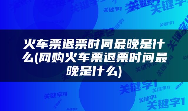 火车票退票时间最晚是什么(网购火车票退票时间最晚是什么)