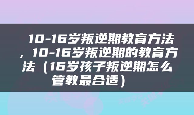  10-16岁叛逆期教育方法，10-16岁叛逆期的教育方法（16岁孩子叛逆期怎么管教最合适） 