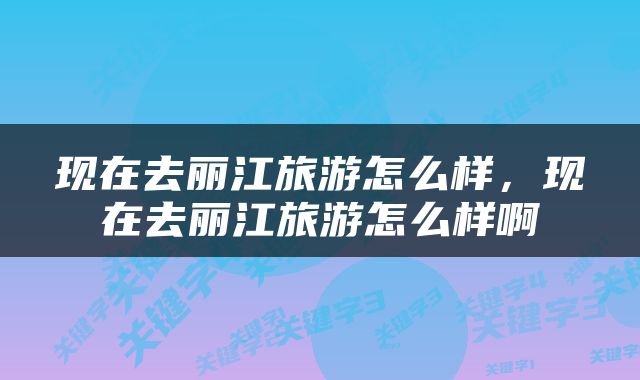 现在去丽江旅游怎么样，现在去丽江旅游怎么样啊