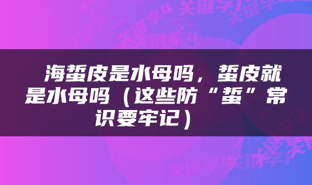  海蜇皮是水母吗，蜇皮就是水母吗（这些防“蜇”常识要牢记） 