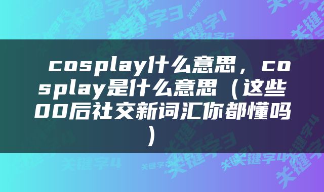  cosplay什么意思，cosplay是什么意思（这些00后社交新词汇你都懂吗） 