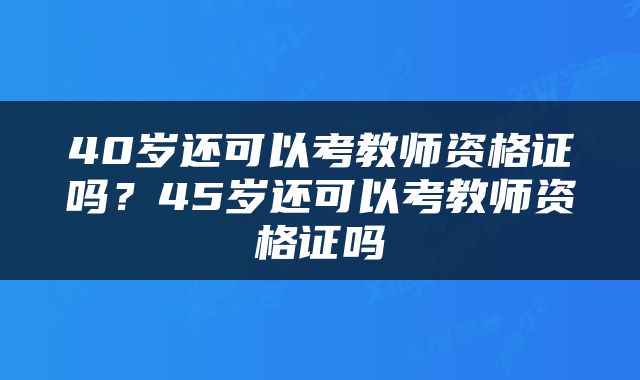 40岁还可以考教师资格证吗？45岁还可以考教师资格证吗