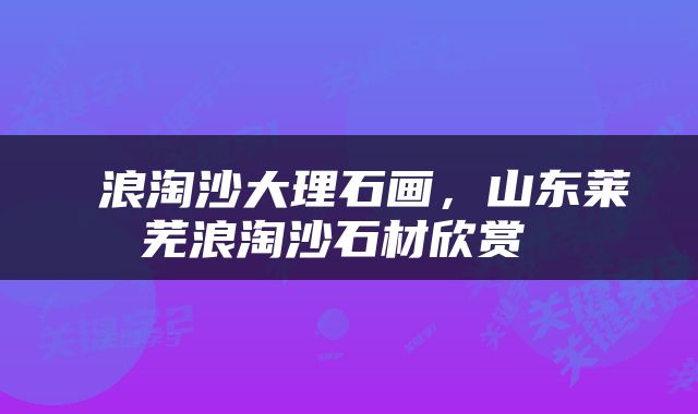  浪淘沙大理石画，山东莱芜浪淘沙石材欣赏 
