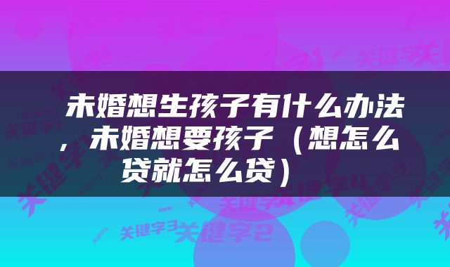  未婚想生孩子有什么办法，未婚想要孩子（想怎么贷就怎么贷） 