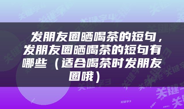  发朋友圈晒喝茶的短句，发朋友圈晒喝茶的短句有哪些（适合喝茶时发朋友圈哦） 