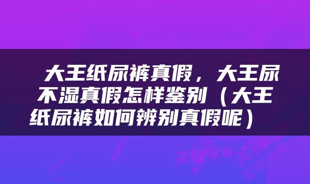  大王纸尿裤真假，大王尿不湿真假怎样鉴别（大王纸尿裤如何辨别真假呢） 