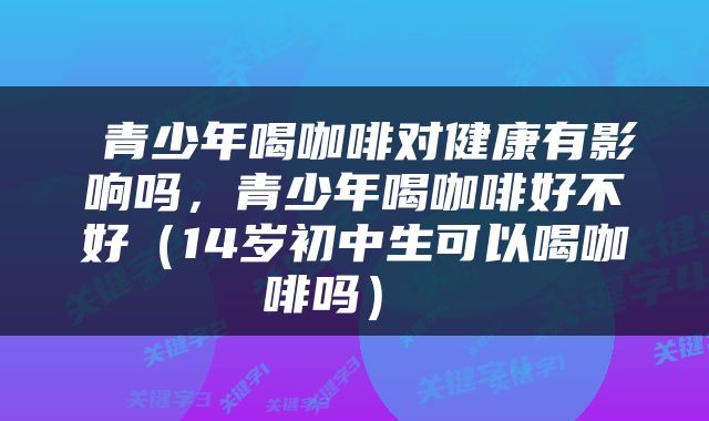  青少年喝咖啡对健康有影响吗，青少年喝咖啡好不好（14岁初中生可以喝咖啡吗） 