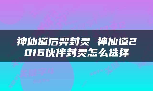 神仙道后羿封灵 神仙道2016伙伴封灵怎么选择