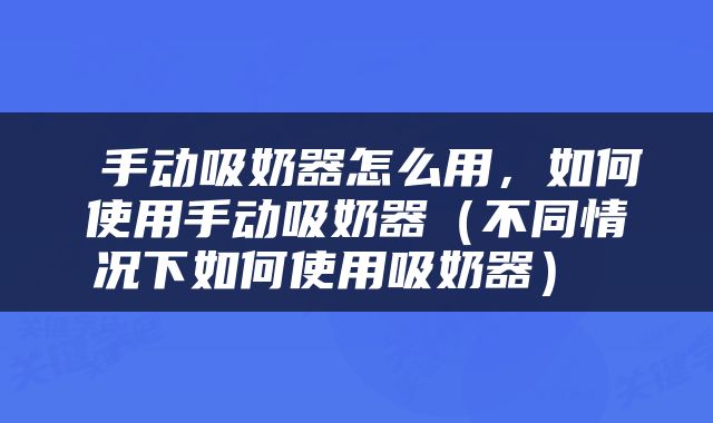  手动吸奶器怎么用，如何使用手动吸奶器（不同情况下如何使用吸奶器） 