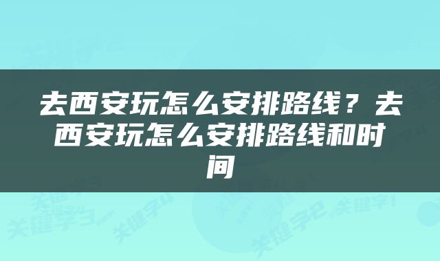 去西安玩怎么安排路线?去西安玩怎么安排路线和时间