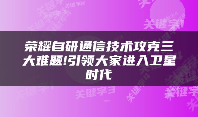 荣耀自研通信技术攻克三大难题!引领大家进入卫星时代