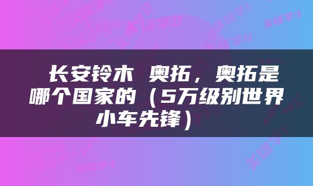  长安铃木 奥拓，奥拓是哪个国家的（5万级别世界小车先锋） 