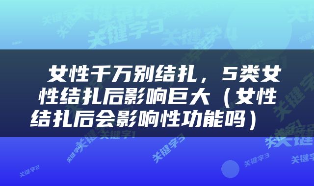  女性千万别结扎，5类女性结扎后影响巨大（女性结扎后会影响性功能吗） 