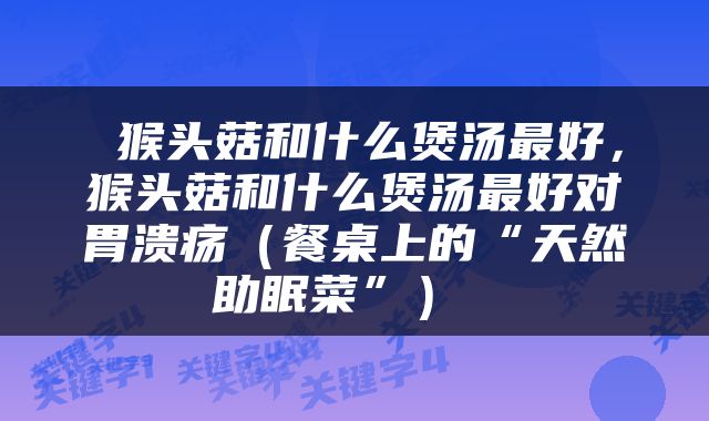  猴头菇和什么煲汤最好，猴头菇和什么煲汤最好对胃溃疡（餐桌上的“天然助眠菜”） 