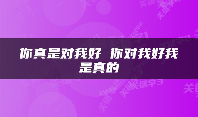 你真是对我好 你对我好我是真的