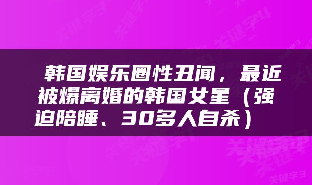  韩国娱乐圈性丑闻，最近被爆离婚的韩国女星（强迫陪睡、30多人自杀） 