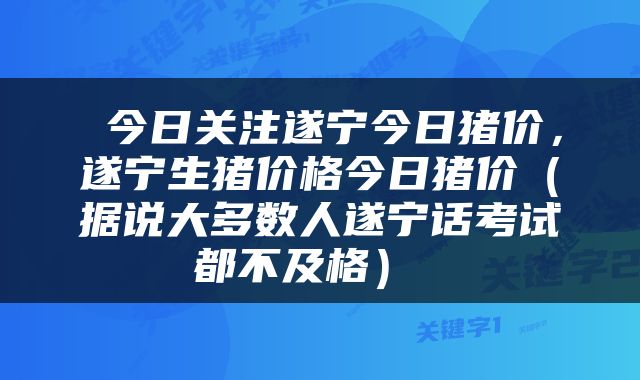  今日关注遂宁今日猪价，遂宁生猪价格今日猪价（据说大多数人遂宁话考试都不及格） 